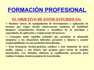 FORMACIÓN PROFESIONAL
EL OBJETIVO DE ESTOS ESTUDIOS ES:
•- Realizar tareas de manipulación de herramientas y aplicación de
técnicas que exigen niveles relativamente modestos de habilidad.
Requiere conocimientos técnicos y científicos de la actividad y
capacidades de aplicación y comprensión del proceso.
•- Conseguir todas aquellas actitudes que permitan al alumnado
adaptarse a las situaciones laborales presentes y futuras y asumir
responsabilidades en una profesión determinada.
•- Esta formación técnico-práctica conduce a una titulación de nivel
medio, vigente y con futuro, que prepara para tareas de mandos
intermedios. Los titulados obtienen la cualificación necesaria para
realizar trabajos técnicos propios de la profesión.
 