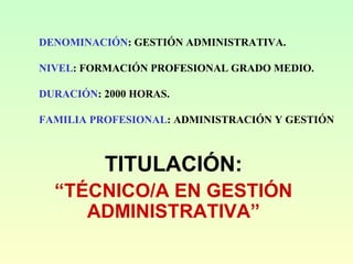 DENOMINACIÓN: GESTIÓN ADMINISTRATIVA.
NIVEL: FORMACIÓN PROFESIONAL GRADO MEDIO.
DURACIÓN: 2000 HORAS.
FAMILIA PROFESIONAL: ADMINISTRACIÓN Y GESTIÓN
TITULACIÓN:
“TÉCNICO/A EN GESTIÓN
ADMINISTRATIVA”
 