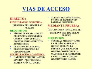 VIAS DE ACCESO
DIRECTO :
CON TITULACIÓN ACADÉMICA:
(RESERVA DEL 80% DE LAS
PLAZAS)
REQUISITOS:
 TÍTULO DE GRADUADO EN
EDUCACIÓN SECUNDARIA
OBLIGATORIA (4º ESO) O
EQUIVALENTE A EFECTOS
ACADÉMICOS.
 DESDE BACHILLERATO.
 DESDE OTRO CICLO DE
GRADO MEDIO.
SIN TITULACIÓN ACADÉMICA
 HABER SUPERADO LA FOR-
MACIÓN PROFESIONAL
BÁSICA AFÍN AL CICLO
 ACREDITAR, COMO MÍNIMO,
UN AÑO DE EXPERIENCIA
LABORAL COMPLETA.
MEDIANTE PRUEBA:
(DE CONVOCATORIA ANUAL)
(RESERVA DEL 20% DE LAS
PLAZAS)
REQUISITOS:
 TENER AL MENOS 17 AÑOS
EN EL AÑO NATURAL AL
QUE SE REALIZA LA
PRUEBA QUE TIENE POR
OBJETO COMPROBAR LA
MADUREZ DEL ASPIRANTE
EN RELACIÓN CON LOS
OBJETIVOS DE LA ESO.
 