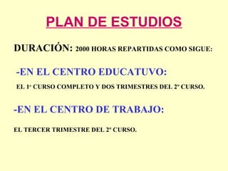 PLAN DE ESTUDIOS
DURACIÓN: 2000 HORAS REPARTIDAS COMO SIGUE:
-EN EL CENTRO EDUCATUVO:
EL 1er
CURSO COMPLETO Y DOS TRIMESTRES DEL 2º CURSO.
-EN EL CENTRO DE TRABAJO:
EL TERCER TRIMESTRE DEL 2º CURSO.
 