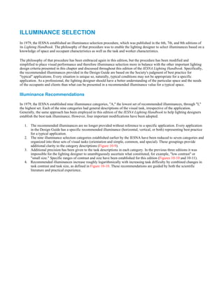 ILLUMINANCE SELECTION
In 1979, the IESNA established an illuminance selection procedure, which was published in the 6th, 7th, and 8th editions of
its Lighting Handbook. The philosophy of that procedure was to enable the lighting designer to select illuminances based on a
knowledge of space and occupant characteristics as well as the task and worker characteristics.

The philosophy of that procedure has been embraced again in this edition, but the procedure has been modified and
simplified to place visual performance and therefore illuminance selection more in balance with the other important lighting
design criteria presented in this chapter and discussed throughout this edition of the IESNA Lighting Handbook. Specifically,
the recommended illuminances provided in the Design Guide are based on the Society's judgment of best practice for
"typical" applications. Every situation is unique so, naturally, typical conditions may not be appropriate for a specific
application. As a professional, the lighting designer should have a better understanding of the particular space and the needs
of the occupants and clients than what can be presented in a recommended illuminance value for a typical space.

Illuminance Recommendations

In 1979, the IESNA established nine illuminance categories, "A," the lowest set of recommended illuminances, through "I,"
the highest set. Each of the nine categories had general descriptions of the visual task, irrespective of the application.
Generally, the same approach has been employed in this edition of the IESNA Lighting Handbook to help lighting designers
establish the best task illuminance. However, four important modifications have been adopted.

   1. The recommended illuminances are no longer provided without reference to a specific application. Every application
      in the Design Guide has a specific recommended illuminance (horizontal, vertical, or both) representing best practice
      for a typical application.
   2. The nine illuminance selection categories established earlier by the IESNA have been reduced to seven categories and
      organized into three sets of visual tasks (orientation and simple, common, and special). These groupings provide
      additional clarity to the category descriptions (Figure 10-9).
   3. Additional precision has been given to the task descriptions in each category. In the previous three editions it was
      impossible for the lighting designer to unambiguously ascertain what constituted, for example, "low contrast" or
      "small size." Specific ranges of contrast and size have been established for this edition (Figures 10-10 and 10-11).
   4. Recommended illuminances increase roughly logarithmically with increasing task difficulty by combined changes in
      task contrast and task size, as defined in Figure 10-10. These recommendations are guided by both the scientific
      literature and practical experience.
 