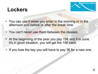 Lockers  You can use it when you enter in the morning or in the afternoon and before or after the break time. You can't never use them between the classes.   At the beginning of the year you pay 15€ and if in June it's in good situation, you will get the 15€ back.   If you lose the key you will have to pay 3€ for a new one.  