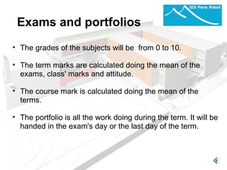 Exams and portfolios The grades of the subjects will be  from 0 to 10.    The term marks are calculated doing the mean of the exams, class' marks and attitude.    The course mark is calculated doing the mean of the terms.    The portfolio is all the work doing during the term. It will be handed in the exam's day or the last day of the term.  