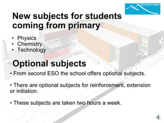 New subjects for students coming from primary Physics  Chemistry Technology         From second ESO the school offers optional subjects.   There are optional subjects for reinforcement, extension or initiation. These subjects are taken two hours a week.     Optional subjects 
