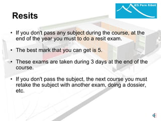 Resits If you don't pass any subject during the course, at the end of the year you must to do a resit exam.    The best mark that you can get is 5.   These exams are taken during 3 days at the end of the course.   If you don't pass the subject, the next course you must retake the subject with another exam, doing a dossier, etc. 