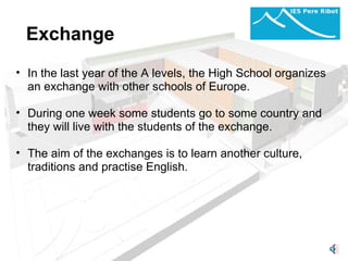 Exchange In the last year of the A levels, the High School organizes an exchange with other schools of Europe.   During one week some students go to some country and they will live with the students of the exchange.    The aim of the exchanges is to learn another culture, traditions and practise English. 
