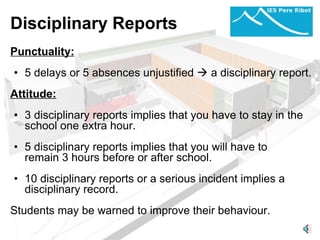 Disciplinary Reports Punctuality:   5 delays or 5 absences unjustified    a disciplinary report.   Attitude:   3 disciplinary reports implies that you have to stay in the school one extra hour.    5 disciplinary reports implies that you will have to remain 3 hours before or after school. 10 disciplinary reports or a serious incident implies a disciplinary record.    Students may be warned to improve their behaviour. 