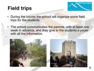 Field trips     During the course the school will organize some field trips for the students.   The school communicates the parents, with at least one week in advance, and they give to the students a paper with all the information.     