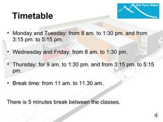 Timetable Monday and Tuesday: from 8 am. to 1:30 pm. and from 3:15 pm. to 5:15 pm.   Wednesday and Friday: from 8 am. to 1:30 pm.   Thursday: for 9 am. to 1:30 pm. and from 3:15 pm. to 5:15 pm.   Break time: from 11 am. to 11.30 am.       There is 5 minutes break between the classes. 