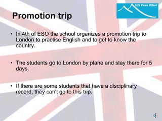 Promotion trip   In 4th of ESO the school organizes a promotion trip to London to practise English and to get to know the country.   The students go to London by plane and stay there for 5 days.    If there are some students that have a disciplinary record, they can't go to this trip.  