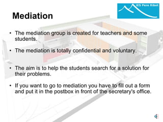 Mediation The mediation group is created for teachers and some students.   The mediation is totally confidential and voluntary.     The aim is to help the students search for a solution for their problems.   If you want to go to mediation you have to fill out a form and put it in the postbox in front of the secretary's office.   