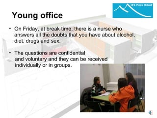 Young office On Friday, at break time, there is a nurse who answers all the doubts that you have about alcohol, diet, drugs and sex.   The questions are confidential and voluntary and they can be received individually or in groups.   