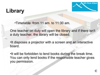 Library  Timetable:   from 11 am. to 11:30 am. One teacher on duty will open the library and if there isn't a duty teacher, the library will be closed. It disposes a projector with a screen and an interactive board. It will be forbidden to lend books during the break time.  You can only lend books if the responsible teacher gives you permission.  