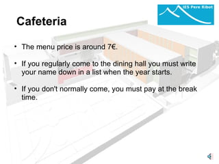 Cafeteria       The menu price is around 7€.   If you regularly come to the dining hall you must write your name down in a list when the year starts.  If you don't normally come, you must pay at the break time.     