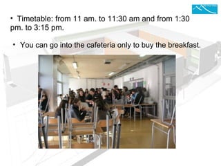    Timetable: from 11 am. to 11:30 am and from   1:30  pm. to 3:15 pm.  You can go into the cafeteria only to buy the breakfast. 