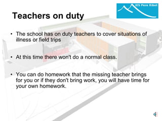 Teachers on duty The school has on duty teachers to cover situations of illness or field trips     At this time there won't do a normal class.     You can do homework that the missing teacher brings for you or if they don't bring work, you will have time for your own homework.         