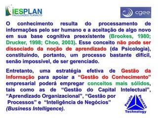 O conhecimento resulta do processamento de
informações pelo ser humano e a aceitação de algo novo
em sua base cognitiva preexistente (Brookes, 1980;
Drucker, 1998; Choo, 2003). Esse conceito não pode ser
dissociado da noção de aprendizado (da Psicologia),
constituindo, portanto, um processo bastante difícil,
senão impossível, de ser gerenciado.
Entretanto, uma estratégia efetiva de Gestão da
Informação para apoiar a “Gestão do Conhecimento”
empresarial poderá empregar conceitos mais sólidos,
tais como as de “Gestão do Capital Intelectual”,
“Aprendizado Organizacional”, “Gestão por
Processos” e “Inteligência de Negócios”
(Business Intelligence).
 