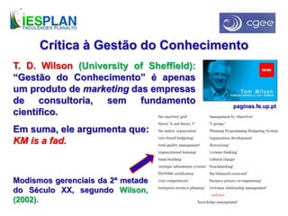 Crítica à Gestão do Conhecimento
T. D. Wilson (University of Sheffield):
“Gestão do Conhecimento” é apenas
um produto de marketing das empresas
de consultoria, sem fundamento
científico.
Em suma, ele argumenta que:
KM is a fad.
Modismos gerenciais da 2ª metade
do Século XX, segundo Wilson,
(2002).
paginas.fe.up.pt
 