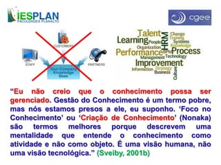 “Eu não creio que o conhecimento possa ser
gerenciado. Gestão do Conhecimento é um termo pobre,
mas nós estamos presos a ele, eu suponho. ‘Foco no
Conhecimento’ ou ‘Criação de Conhecimento’ (Nonaka)
são termos melhores porque descrevem uma
mentalidade que entende o conhecimento como
atividade e não como objeto. É uma visão humana, não
uma visão tecnológica.” (Sveiby, 2001b)
 