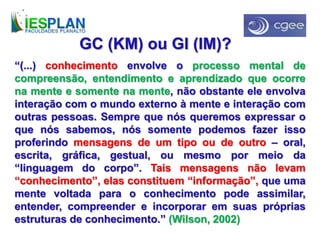 “(...) conhecimento envolve o processo mental de
compreensão, entendimento e aprendizado que ocorre
na mente e somente na mente, não obstante ele envolva
interação com o mundo externo à mente e interação com
outras pessoas. Sempre que nós queremos expressar o
que nós sabemos, nós somente podemos fazer isso
proferindo mensagens de um tipo ou de outro – oral,
escrita, gráfica, gestual, ou mesmo por meio da
“linguagem do corpo”. Tais mensagens não levam
“conhecimento”, elas constituem “informação”, que uma
mente voltada para o conhecimento pode assimilar,
entender, compreender e incorporar em suas próprias
estruturas de conhecimento.” (Wilson, 2002)
GC (KM) ou GI (IM)?
 