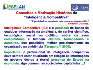 Conceitos e Motivação Histórica da
“Inteligência Competitiva”
Inteligência Competitiva (IC): é o processo de busca de
qualquer informação na ambiência, de caráter científico,
tecnológico, social ou político, sobre os seus
competidores e também clientes, fornecedores e
parceiros, que possibilite melhor posicionamento da
organização na ambiência (Tarapanoff, 2006).
Importante: o profissional de inteligência competitiva
deve sempre estar atualizado em relação às informações
de governo devido à (forte) presença do Estado na
economia, algo comum nas sociedades capitalistas ...!
“É perdoável ser derrotado, mas nunca ser surpreendido.”
Frederico, O Grande.
 