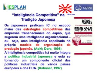 “Inteligência Competitiva” na
Tradição Japonesa
Os japoneses praticam IC no escopo
maior das estratégias competitivas das
empresas transnacionais do Japão, que
sugerem uma inteligência organizacional –
ou seja, uma inteligência espelhada no
próprio modelo de organização da
produção japonês. (Aoki; Dore, 1996)
A inteligência competitiva há muito integra
a política industrial japonesa e está se
tornando um componente oficial das
políticas industriais de vários países
europeus e dos EUA. (Kahaner, 1997)
flickr.com
 