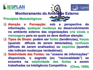 Princípios Metodológicos:
 Atenção e Percepção: sob a perspectiva da
informação, qualquer mudança ou desenvolvimento
no ambiente externo das organizações cria sinais e
mensagens para os quais se deve dedicar atenção.
 Tipos de Sinais: podem ser fortes (tendências), fracos
(quando difíceis de serem detectados), confusos
(difíceis de serem analisados) ou espúrios (quando
não indicam mudanças verdadeiras);
 Seletividade das Fontes: no “oceano de informações”
disponíveis, o segredo (ou “racionalidade”) se
encontra na seletividade das fontes a serem
trabalhadas na Inteligência Competitiva.
Monitoramento do Ambiente Externo
(Choo, 1998)
 