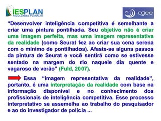 “Desenvolver inteligência competitiva é semelhante a
criar uma pintura pontilhada. Seu objetivo não é criar
uma imagem perfeita, mas uma imagem representativa
da realidade (como Seurat fez ao criar sua cena serena
com o mínimo de pontilhados). Afaste-se alguns passos
da pintura de Seurat e você sentirá como se estivesse
sentado na margem do rio naquele dia quente e
vagaroso de verão” (Fuld, 2007).
Essa “imagem representativa da realidade”,
portanto, é uma interpretação da realidade com base na
informação disponível e no conhecimento dos
profissionais de inteligência competitiva. Esse processo
interpretativo se assemelha ao trabalho do pesquisador
e ao do investigador de polícia ...
 