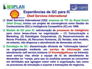 Experiências de GC para IC
Shell Services International
 Shell Services International (SSI): empresa de TIC do Royal Dutch
Shell Group, iniciou um projeto de convergência entre Gestão do
Conhecimento (GC) e Inteligência Competitiva (IC) em 1998.
 Modelo de GC para IC: estruturação de processos de inteligência
para cinco áreas-chave na organização – (1) Comunicação e
Marketing, (2) Estratégias Corporativas, (3) Desenvolvimento de
Novos Produtos, (4) Recursos Humanos, (5) Vendas; este modelo,
no entanto, não dispensa o atendimento de demandas ad hoc.
 Estratégia de GC: disseminação eficiente da “informação básica”
na organização mediante um serviço de informação com
atendimento self service (sistema CI KnowledgeHouse na Intranet);
esse serviço visa aliviar a equipe de IC do atendimento às
demandas no “varejo, para que os analistas possam se concentrar
em atividades que agregam maior valor à organização, tais como
os processos de simulação e suporte a transações de negócios.
nickcerygroup.com
 