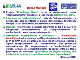  Projeto “Knowledge Bank”: tornar o conhecimento sobre
“desenvolvimento” disponível a todo mundo (Wolfensohn, 1996).
 Liderança no “chão-de-fábrica”: mais de 100 comunidades de
prática dos seis escritórios regionais denominadas Therapeutic
Groups (TGs), envolvendo até parceiros e estudantes.
 Desafios: (1) consolidar e integrar programas de GC e de AO; e (2)
encapsular comportamentos de compartilhamento do
conhecimento nos processos de negócio.
 Resultados, consequências e problemas: (1) modernização
tecnológica (maior presença na Web e implantação de um sistema
ERP da SAP, com integração de mais de 60 sistemas legados e
algum encapsulamento de “conhecimento” nos processos
automatizados); (2) empacotamento de “conhecimento” em
cursos formais; (3) compartilhamento de ideias entre os TGs e
publicação de inovações; governança do projeto confusa, com
mudança de foco de “compartilhamento” para “aprendizado”.
Banco Mundial
(Shneier, 2006)
 