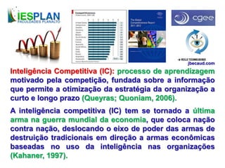 Inteligência Competitiva (IC): processo de aprendizagem
motivado pela competição, fundada sobre a informação
que permite a otimização da estratégia da organização a
curto e longo prazo (Queyras; Quoniam, 2006).
A inteligência competitiva (IC) tem se tornado a última
arma na guerra mundial da economia, que coloca nação
contra nação, deslocando o eixo de poder das armas de
destruição tradicionais em direção a armas econômicas
baseadas no uso da inteligência nas organizações
(Kahaner, 1997).
jbecaud.com
 