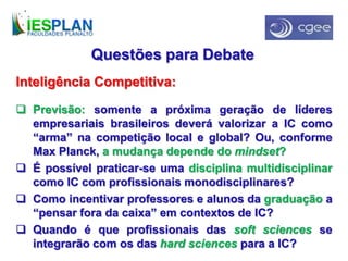 Questões para Debate
Inteligência Competitiva:
 Previsão: somente a próxima geração de líderes
empresariais brasileiros deverá valorizar a IC como
“arma” na competição local e global? Ou, conforme
Max Planck, a mudança depende do mindset?
 É possível praticar-se uma disciplina multidisciplinar
como IC com profissionais monodisciplinares?
 Como incentivar professores e alunos da graduação a
“pensar fora da caixa” em contextos de IC?
 Quando é que profissionais das soft sciences se
integrarão com os das hard sciences para a IC?
 