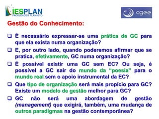 Gestão do Conhecimento:
 É necessário expressar-se uma prática de GC para
que ela exista numa organização?
 E, por outro lado, quando poderemos afirmar que se
pratica, efetivamente, GC numa organização?
 É possível existir uma GC sem EC? Ou seja, é
possível a GC sair do mundo da “poesia” para o
mundo real sem o apoio instrumental da EC?
 Que tipo de organização será mais propício para GC?
Existe um modelo de gestão melhor para GC?
 GC não será uma abordagem de gestão
(management) que exigirá, também, uma mudança de
outros paradigmas na gestão contemporânea?
 