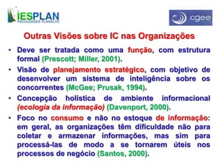 Outras Visões sobre IC nas Organizações
• Deve ser tratada como uma função, com estrutura
formal (Prescott; Miller, 2001).
• Visão de planejamento estratégico, com objetivo de
desenvolver um sistema de inteligência sobre os
concorrentes (McGee; Prusak, 1994).
• Concepção holística de ambiente informacional
(ecologia da informação) (Davenport, 2000).
• Foco no consumo e não no estoque de informação:
em geral, as organizações têm dificuldade não para
coletar e armazenar informações, mas sim para
processá-las de modo a se tornarem úteis nos
processos de negócio (Santos, 2000).
 