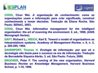 CHOO, Chun Wei. A organização do conhecimento: como as
organizações usam a informação para criar significado, construir
conhecimento e tomar decisões. Tradução de Eliana Rocha. São
Paulo: SENAC, 2003.
CHOO, Chun Wei. Information management for the intelligent
organization: the art of scanning the environment. 2. ed., 1998, (ASIS
Monograph Series).
DAFT, Richard L.; WEICK, Karl E. Toward a model of organizations as
interpretations systems. Academy of Management Review, v. 9, n. 2,
p. 284-295, 1984.
DAVENPORT, Thomas H. Ecologia da informação: por que só a
tecnologia não basta para o sucesso na era da informação. Tradução
de Bernadette Siqueira Abrão. 3. ed. São Paulo: Futura, 2000.
DRUCKER, Peter F. The coming of the new organization. Harvard
Business Review on Knowledge Management, Harvard Business
School, p. 1-19, 1998.
 