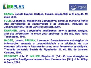 EXAME. Estudo Exame: Cartões. Exame, edição 968, n. 9, ano 44, 19
maio 2010.
FULD, Leonard M. Inteligência Competitiva: como se manter à frente
dos movimentos da concorrência e do mercado. Tradução de
Janaína Ruffoni. Rio de Janeiro: Elsevier, 2007.
KAHANER, Larry. Competitive intelligence: how to gather, analyze,
and use information to move your business to the top. New York:
Touchstone, 1997.
McGEE, James; PRUSAK, Laurence. Gerenciamento estratégico da
informação: aumente a competitividade e a eficiência de sua
empresa utilizando a informação como uma ferramenta estratégica.
Tradução de Astrid Beatriz de Figueiredo. 11. ed. Rio de Janeiro:
Campus, 1994.
PRESCOTT, John E.; MILLER, Stephen H. (Ed.). Proven strategies in
competitive intelligence: lessons from the trenches. [S.l.]: John Wiley
& Sons, 2001.
 