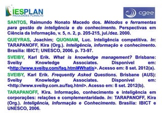 SANTOS, Raimundo Nonato Macedo dos. Métodos e ferramentas
para gestão de inteligência e do conhecimento. Perspectivas em
Ciência da Informação, v. 5, n. 2, p. 205-215, jul./dez. 2000.
QUEYRAS, Joachim; QUONIAM, Luc. Inteligência competitiva. In:
TARAPANOFF, Kira (Org.). Inteligência, informação e conhecimento.
Brasília: IBICT; UNESCO, 2006. p. 73-97.
SVEIBY, Karl Erik. What is knowledge management? Brisbane:
Sveiby Knowledge Associates. Disponível em:
<http://www.sveiby.com/faq.html#Whatis>. Acesso em: 8 set. 2012(a).
SVEIBY, Karl Erik. Frequently Asked Questions. Brisbane (AUS):
Sveiby Knowledge Associates. Disponível em:
<http://www.sveiby.com.au/faq.html>. Acesso em: 8 set. 2012(b).
TARAPANOFF, Kira. Informação, conhecimento e inteligência em
corporações: relações e complementaridade. In: TARAPANOFF, Kira
(Org.). Inteligência, Informação e Conhecimento. Brasília: IBICT e
UNESCO, 2006.
 