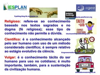 Religioso: refere-se ao conhecimento
baseado nos textos sagrados e no
dogma (fé religiosa); esse tipo de
conhecimento não permite a dúvida.
Científico: é o conhecimento alcançado
pelo ser humano com uso de um método
considerado científico; é sempre relativo
ao estágio evolutivo da ciência.
Vulgar: é o conhecimento tácito do ser
humano para uso no cotidiano; é muito
importante, também, para a sustentação
da civilização humana.
blocksand3dpuzzlesblog.com
kingnewsmedia.blogspot.com
steveallenmotoring.co.uk
features.pewforum.orgfryeblog.blog.lib.mcmaster.ca
 