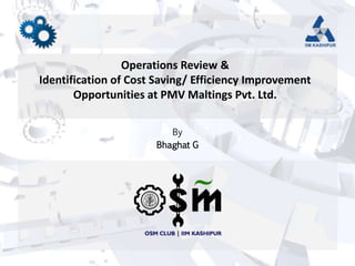 Operations Review &
Identification of Cost Saving/ Efficiency Improvement
Opportunities at PMV Maltings Pvt. Ltd.
By
Bhaghat G
 