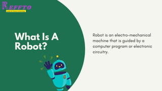 What Is A
Robot?
Robot is an electro-mechanical
machine that is guided by a
computer program or electronic
circuitry.
 