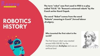 ROBOTICS
HISTORY
Who invented the first robot in the
world?
The first known robot was created
around 400-350 BC by the
mathematician Archytas and was an
artificial bird
The term "robot" was first used in 1920 in a play
called "R.U.R." Or "Rossum's universal robots" by the
Czech writer Karel Capek.
The word “Robot”comes from the word
“Robota”,meaning,in Czech”,forced labour
,drudgery.
 