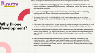 Why Drone
Development?
RAGES INDIA REVOLUTION PVT LTD
Drones have become increasingly popular in recent years, and their applications are
diverse. Drones are used for aerial photography, surveillance, search and rescue, delivery,
and even entertainment.
As such, developing drones provides students with practical experience in a rapidly
growing field that has the potential to offer new career opportunities.
Drone development is a multidisciplinary field requiring computer programming,
electrical engineering, mechanical engineering, and materials science knowledge and
skills.
This means that students from various academic backgrounds can come together to work
on drone projects, allowing for collaboration and the exchange of knowledge and ideas.
Developing drones allows students to apply theoretical concepts learned in the classroom
to real-world projects. This practical experience can help students better understand and
appreciate the complexities of engineering and technology, and prepare them for future
careers.
Drone development offers an opportunity for students to engage in innovative and
creative problem-solving. Designing and building a drone requires students to think
outside the box and find unique solutions to technical challenges. This type of creative
thinking is valuable in many fields, and can help students to develop skills that are highly
sought after by employers
Drone development is an exciting area of study for college students for several reasons
 
