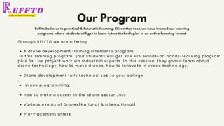 Our Program
Reffto believes in practical & futuristic learning. Given that fact, we have framed our learning
programs where students will get to learn future technologies in an active learning format
A drone development training internship program
Drone development fully technical Lab to your college
drone programming,
how to make a career in the drone sector …etc
Various events of Drones(National & International)
Pre-Placement Offers
Through REFFTO we are offering
In this Training program, your students will get 90+ Hrs. Hands-on hands-learning program
plus 5+ Live project work via Industrial experts. In this session, they gonna learn about
drone technology, how to make drones, how to innovate in drone technology,
.
 