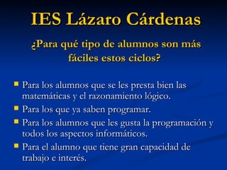 Para los alumnos que se les presta bien las matemáticas y el razonamiento lógico. Para los que ya saben programar. Para los alumnos que les gusta la programación y todos los aspectos informáticos. Para el alumno que tiene gran capacidad de trabajo e interés. IES Lázaro Cárdenas ¿Para qué tipo de alumnos son más fáciles estos ciclos? 