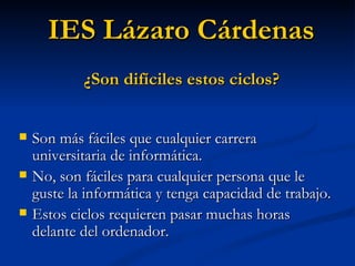 Son más fáciles que cualquier carrera universitaria de informática. No, son fáciles para cualquier persona que le guste la informática y tenga capacidad de trabajo. Estos ciclos requieren pasar muchas horas delante del ordenador. IES Lázaro Cárdenas ¿Son difíciles estos ciclos? 
