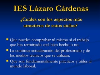 Que puedes comprobar tú mismo si el trabajo que has terminado está bien hecho o no. La continua actualización del profesorado y de los medios técnicos que se utilizan. Que son fundamentalmente prácticos y útiles al mundo laboral. IES Lázaro Cárdenas ¿Cuáles son los aspectos más atractivos de estos ciclos? 