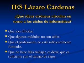 Que son difíciles.  Que algunos módulos no son útiles. Que el profesorado no está suficientemente formado. Que no hace falta trabajar, es decir, que es suficiente con el trabajo de clase. IES Lázaro Cárdenas ¿Qué ideas erróneas circulan en torno a los ciclos de informática? 