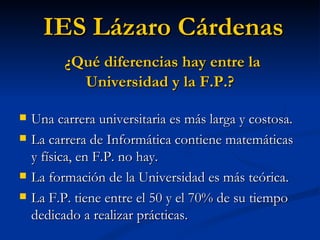Una carrera universitaria es más larga y costosa. La carrera de Informática contiene matemáticas y física, en F.P. no hay. La formación de la Universidad es más teórica. La F.P. tiene entre el 50 y el 70% de su tiempo dedicado a realizar prácticas. IES Lázaro Cárdenas ¿Qué diferencias hay entre la Universidad y la F.P.? 