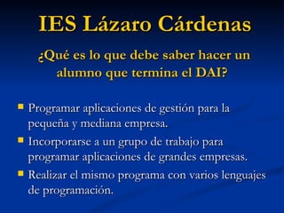 Programar aplicaciones de gestión para la pequeña y mediana empresa. Incorporarse a un grupo de trabajo para programar aplicaciones de grandes empresas. Realizar el mismo programa con varios lenguajes de programación. IES Lázaro Cárdenas ¿Qué es lo que debe saber hacer un alumno que termina el DAI? 