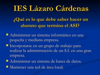 Administrar un sistema informático en una pequeña y mediana empresa. Incorporarse en un grupo de trabajo para realizar la administración de un S.I. en una gran empresa. Administrar un sistema de bases de datos. Mantener una red de área local. IES Lázaro Cárdenas ¿Qué es lo que debe saber hacer un alumno que termina el ASI? 